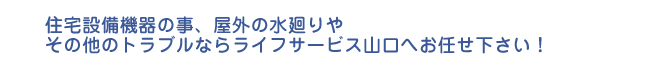 住宅設備機器の事、屋外の水廻りや その他のトラブルならライフサービス山口へお任せ下さい！