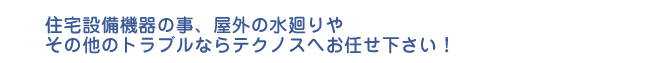 住宅設備機器の事、屋外の水廻りや その他のトラブルならテクノスへお任せ下さい！