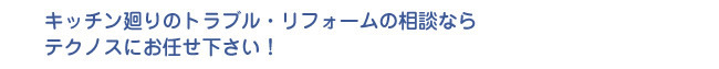 キッチン廻りのトラブル・リフォームの相談ならテクノスにお任せ下さい！