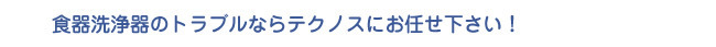 食器洗浄器のトラブルならテクノスにお任せ下さい！