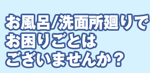 お風呂/洗面所廻りでお困りごとはございませんか？