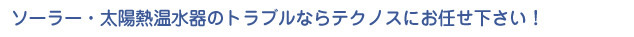 ｿｰﾗｰ・太陽熱温水器のトラブルならテクノスにお任せ下さい！