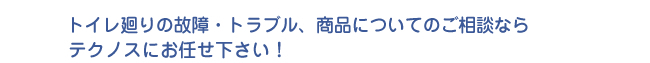トイレ廻りの故障・トラブル、商品についてのご相談ならテクノスにお任せ下さい！