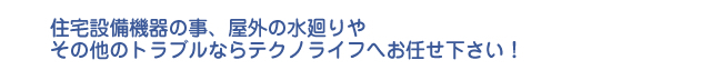 住宅設備機器の事、屋外の水廻りや その他のトラブルならテクノライフへお任せ下さい！