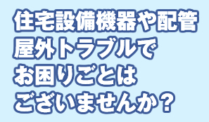 住宅設備機器や配管 屋外トラブルで お困りごとは ございませんか？