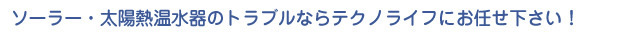 ソーラー・太陽熱温水器のトラブルならテクノライフにお任せ下さい！
