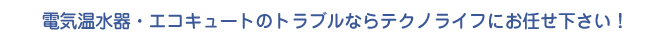 電気温水器・エコキュートのトラブルならテクノライフにお任せ下さい！