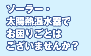 ソーラー・太陽熱温水器でお困りごとはございませんか？